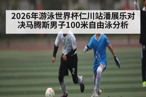 2026年游泳世界杯仁川站潘展乐对决马腾斯男子100米自由泳分析