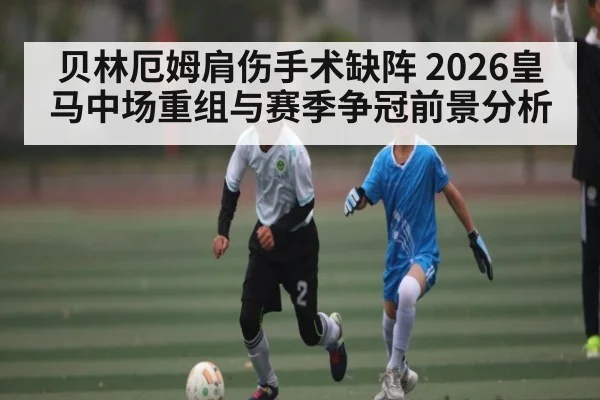 贝林厄姆肩伤手术缺阵 2026皇马中场重组与赛季争冠前景分析